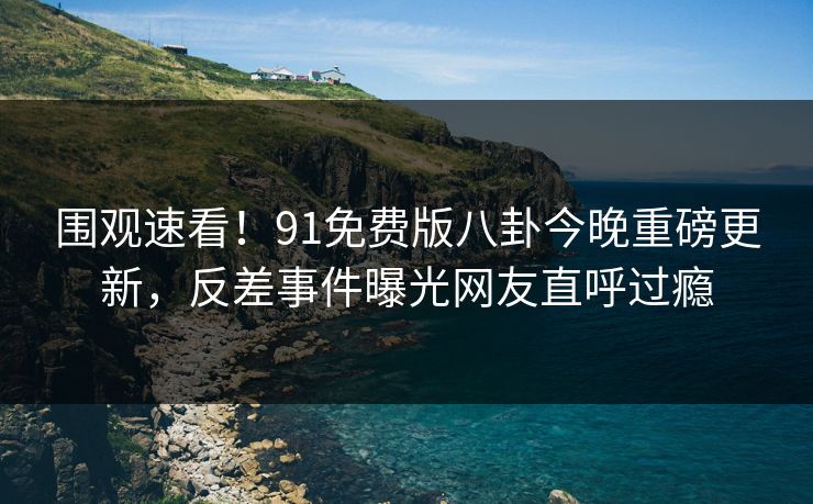 围观速看！91免费版八卦今晚重磅更新，反差事件曝光网友直呼过瘾