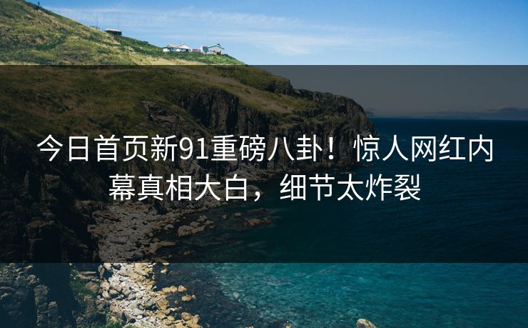 今日首页新91重磅八卦！惊人网红内幕真相大白，细节太炸裂