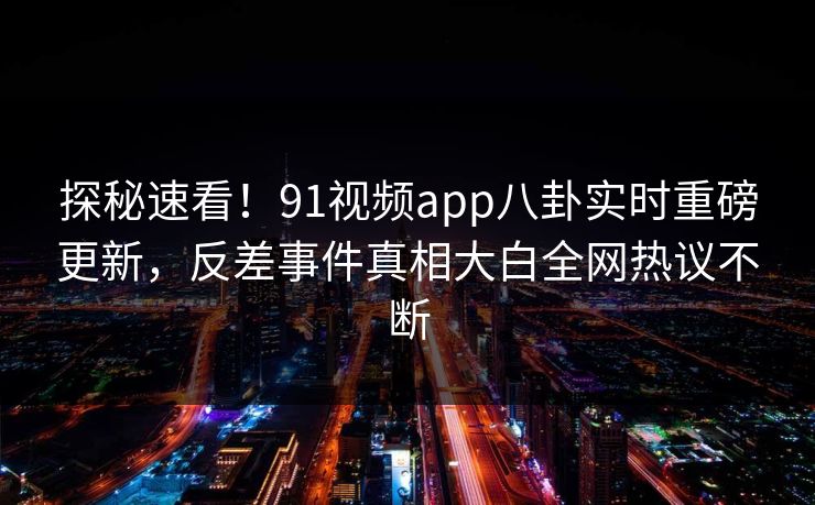 探秘速看！91视频app八卦实时重磅更新，反差事件真相大白全网热议不断