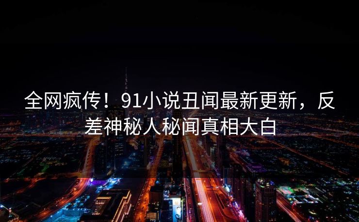 全网疯传！91小说丑闻最新更新，反差神秘人秘闻真相大白