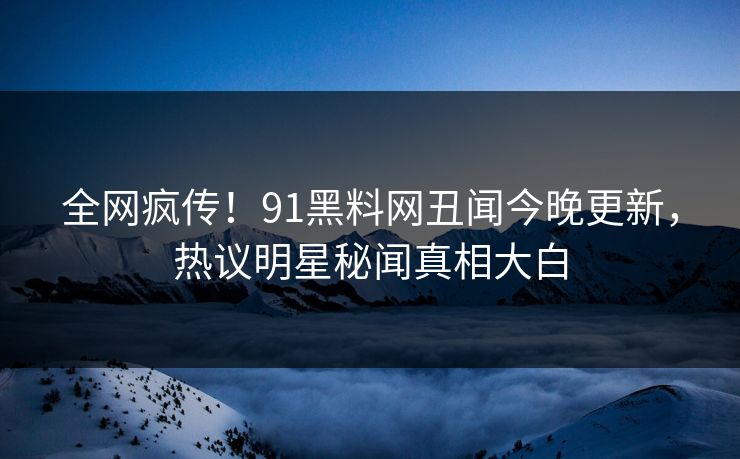 全网疯传！91黑料网丑闻今晚更新，热议明星秘闻真相大白