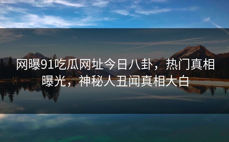网曝91吃瓜网址今日八卦，热门真相曝光，神秘人丑闻真相大白