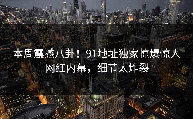本周震撼八卦！91地址独家惊爆惊人网红内幕，细节太炸裂