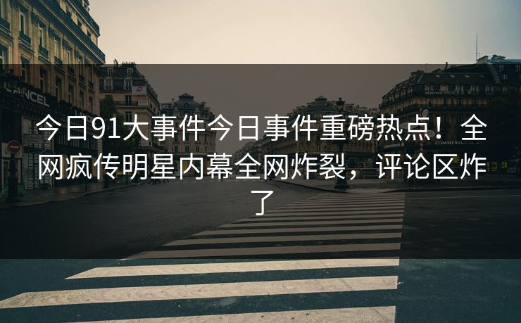今日91大事件今日事件重磅热点！全网疯传明星内幕全网炸裂，评论区炸了