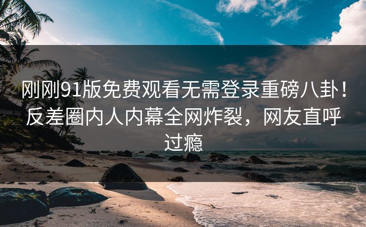 刚刚91版免费观看无需登录重磅八卦！反差圈内人内幕全网炸裂，网友直呼过瘾