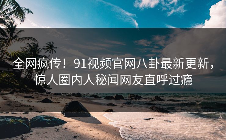 全网疯传！91视频官网八卦最新更新，惊人圈内人秘闻网友直呼过瘾