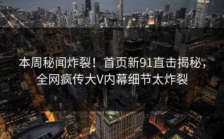本周秘闻炸裂！首页新91直击揭秘，全网疯传大V内幕细节太炸裂