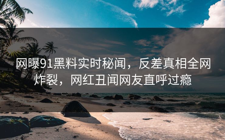 网曝91黑料实时秘闻，反差真相全网炸裂，网红丑闻网友直呼过瘾