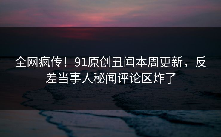 全网疯传！91原创丑闻本周更新，反差当事人秘闻评论区炸了