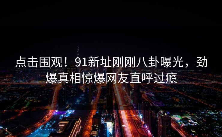 点击围观！91新址刚刚八卦曝光，劲爆真相惊爆网友直呼过瘾