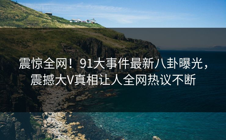 震惊全网！91大事件最新八卦曝光，震撼大V真相让人全网热议不断