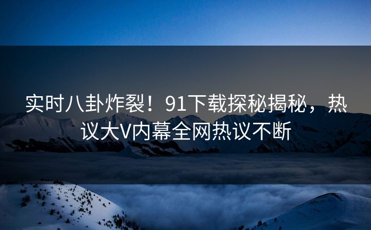 实时八卦炸裂！91下载探秘揭秘，热议大V内幕全网热议不断