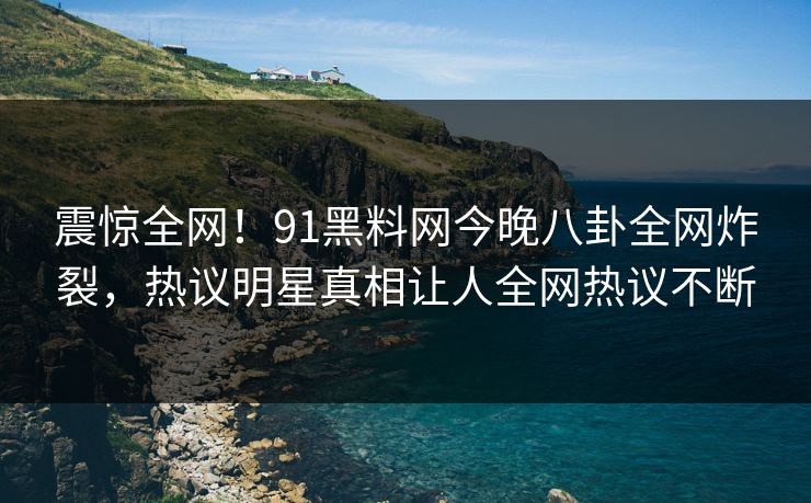 震惊全网！91黑料网今晚八卦全网炸裂，热议明星真相让人全网热议不断