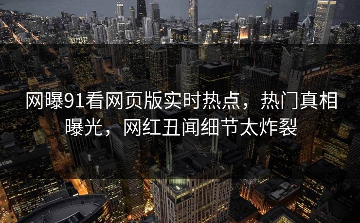 网曝91看网页版实时热点，热门真相曝光，网红丑闻细节太炸裂  第1张