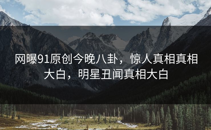 网曝91原创今晚八卦，惊人真相真相大白，明星丑闻真相大白