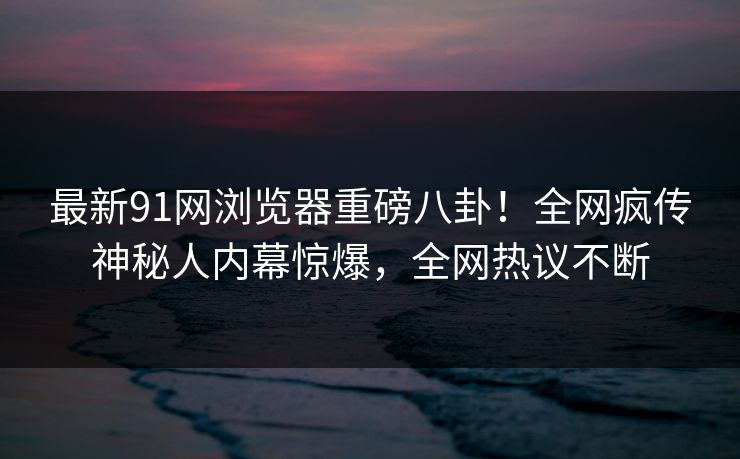 最新91网浏览器重磅八卦！全网疯传神秘人内幕惊爆，全网热议不断