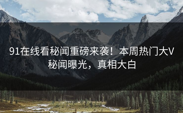 91在线看秘闻重磅来袭！本周热门大V秘闻曝光，真相大白