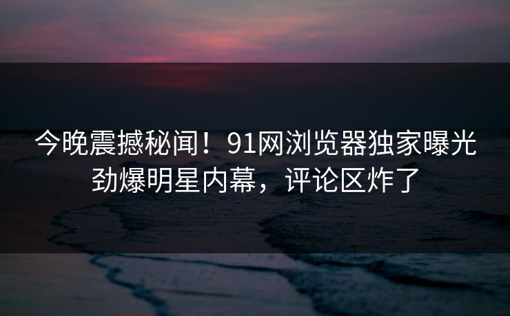 今晚震撼秘闻！91网浏览器独家曝光劲爆明星内幕，评论区炸了