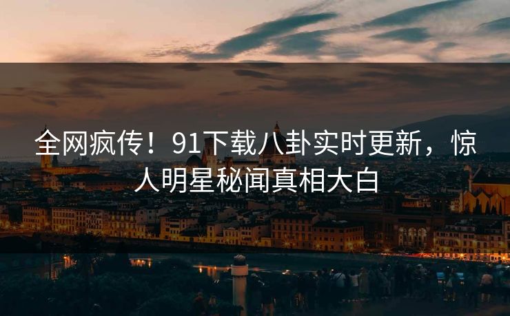全网疯传！91下载八卦实时更新，惊人明星秘闻真相大白