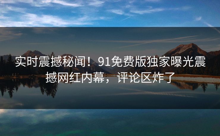 实时震撼秘闻！91免费版独家曝光震撼网红内幕，评论区炸了