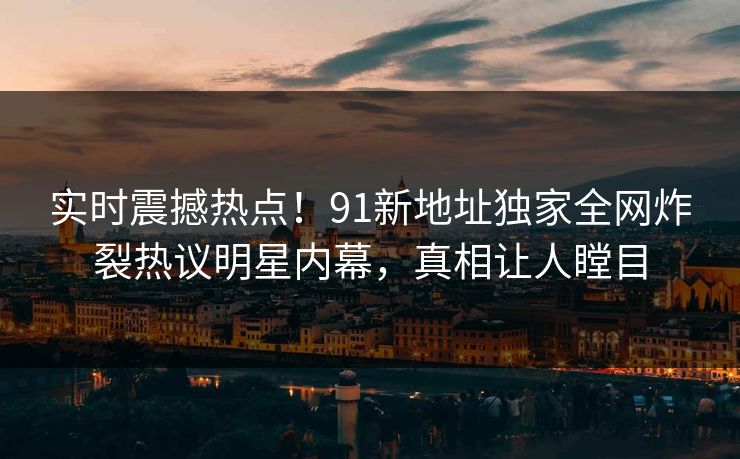 实时震撼热点！91新地址独家全网炸裂热议明星内幕，真相让人瞠目