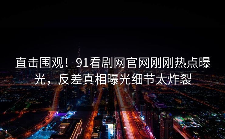 直击围观！91看剧网官网刚刚热点曝光，反差真相曝光细节太炸裂