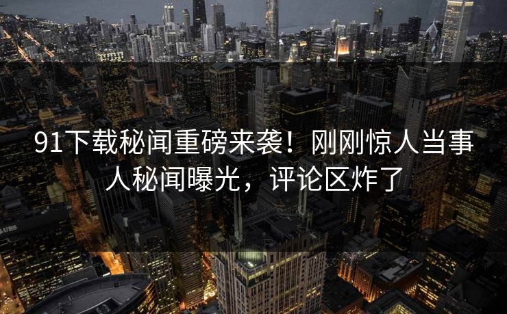 91下载秘闻重磅来袭！刚刚惊人当事人秘闻曝光，评论区炸了
