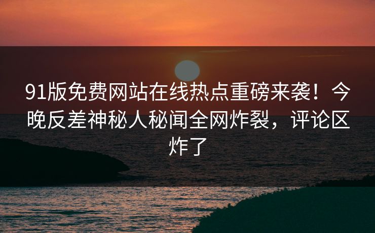 91版免费网站在线热点重磅来袭！今晚反差神秘人秘闻全网炸裂，评论区炸了