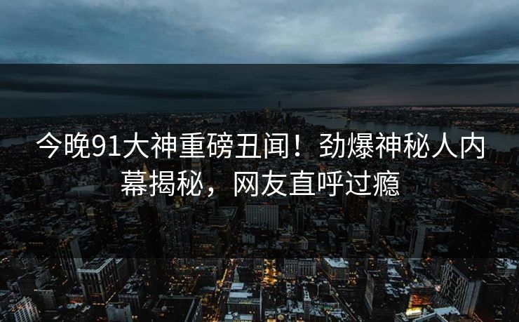 今晚91大神重磅丑闻！劲爆神秘人内幕揭秘，网友直呼过瘾