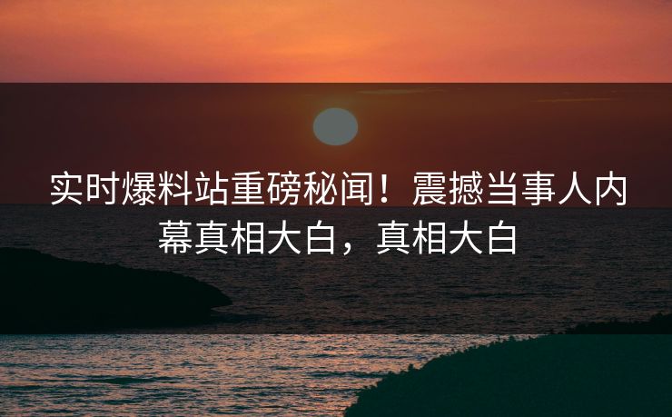 实时爆料站重磅秘闻！震撼当事人内幕真相大白，真相大白