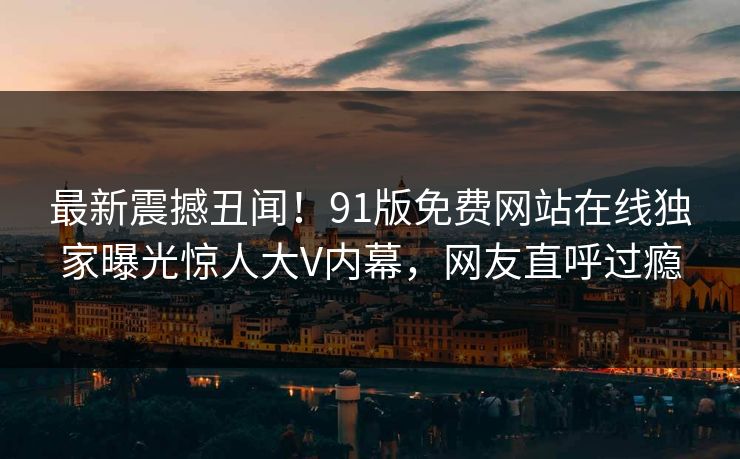 最新震撼丑闻！91版免费网站在线独家曝光惊人大V内幕，网友直呼过瘾