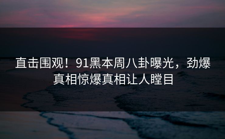 直击围观！91黑本周八卦曝光，劲爆真相惊爆真相让人瞠目
