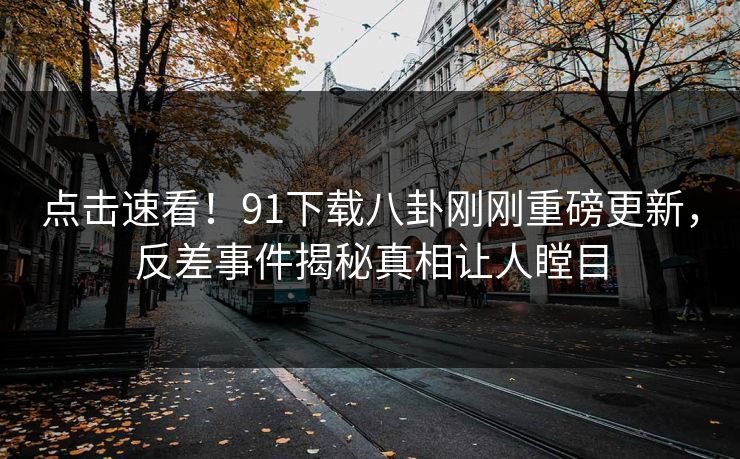 点击速看！91下载八卦刚刚重磅更新，反差事件揭秘真相让人瞠目