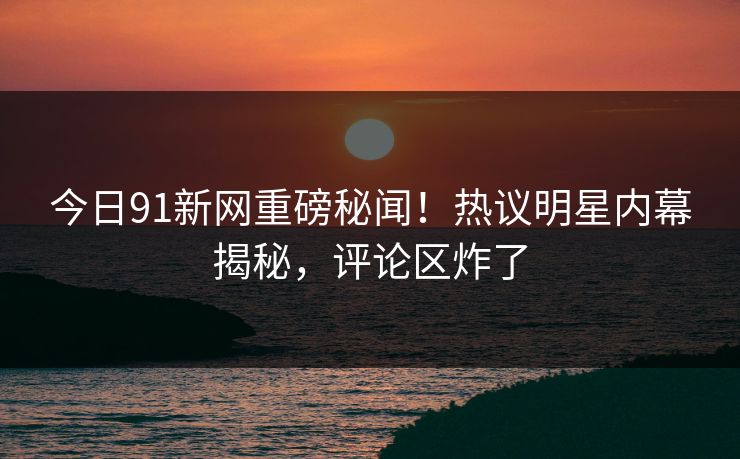 今日91新网重磅秘闻！热议明星内幕揭秘，评论区炸了
