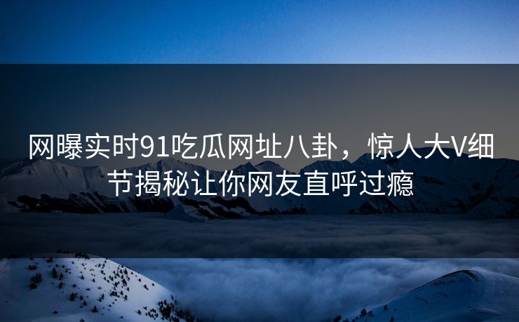 网曝实时91吃瓜网址八卦，惊人大V细节揭秘让你网友直呼过瘾