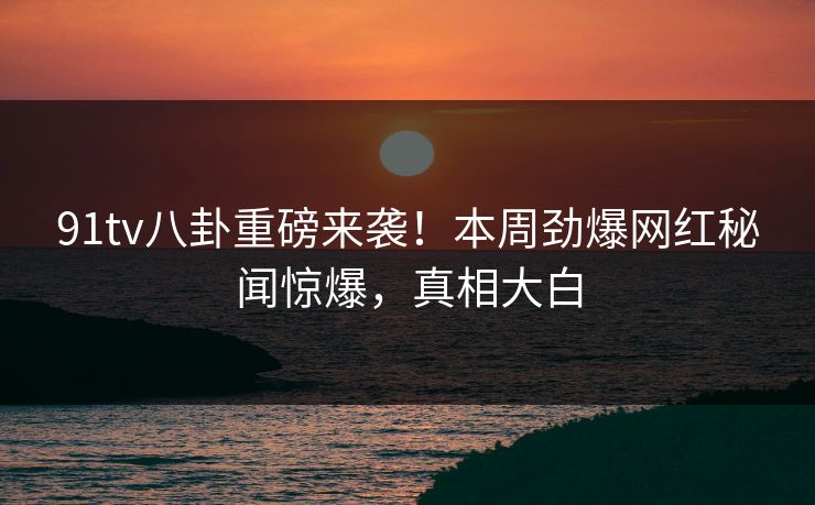 91tv八卦重磅来袭！本周劲爆网红秘闻惊爆，真相大白