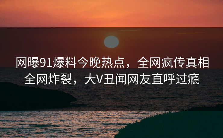 网曝91爆料今晚热点，全网疯传真相全网炸裂，大V丑闻网友直呼过瘾