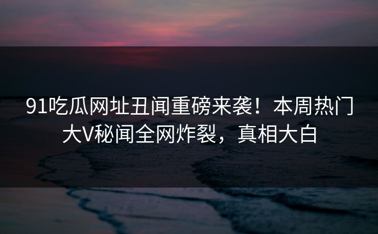 91吃瓜网址丑闻重磅来袭！本周热门大V秘闻全网炸裂，真相大白  第1张