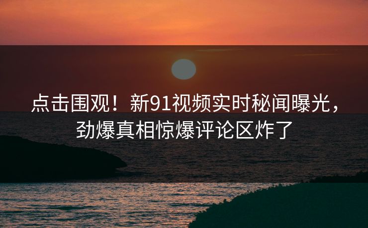 点击围观！新91视频实时秘闻曝光，劲爆真相惊爆评论区炸了
