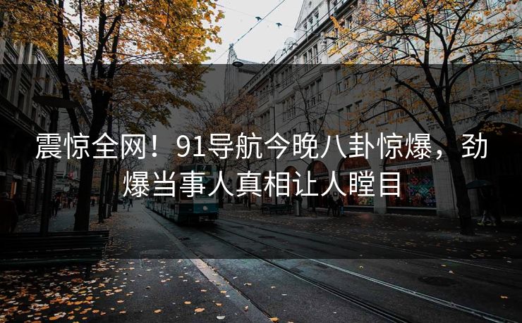 震惊全网！91导航今晚八卦惊爆，劲爆当事人真相让人瞠目
