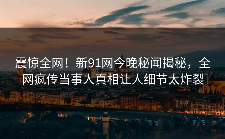 震惊全网！新91网今晚秘闻揭秘，全网疯传当事人真相让人细节太炸裂
