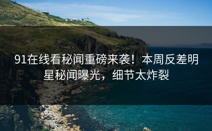 91在线看秘闻重磅来袭！本周反差明星秘闻曝光，细节太炸裂