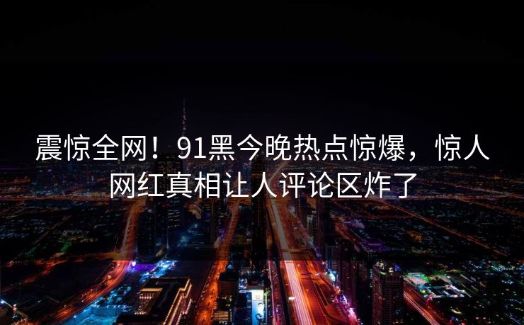 震惊全网！91黑今晚热点惊爆，惊人网红真相让人评论区炸了