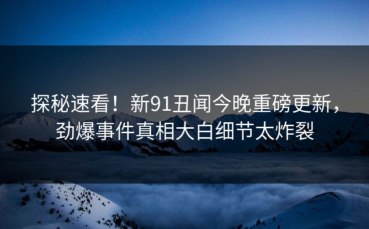 探秘速看！新91丑闻今晚重磅更新，劲爆事件真相大白细节太炸裂