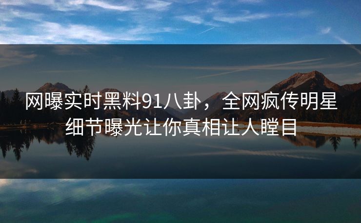 网曝实时黑料91八卦，全网疯传明星细节曝光让你真相让人瞠目