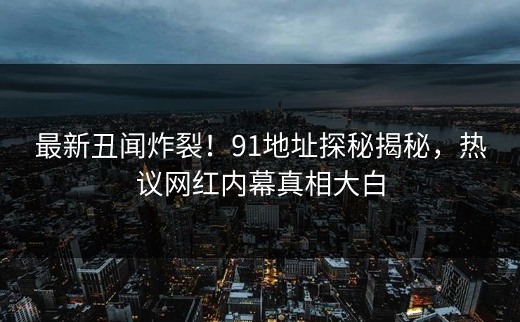 最新丑闻炸裂！91地址探秘揭秘，热议网红内幕真相大白