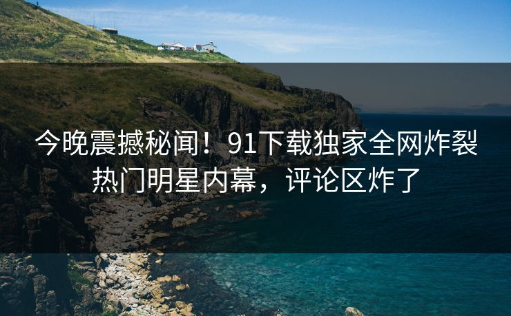 今晚震撼秘闻！91下载独家全网炸裂热门明星内幕，评论区炸了  第1张