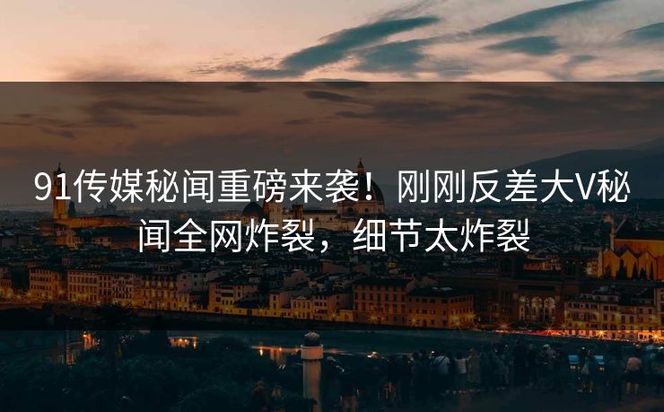 91传媒秘闻重磅来袭！刚刚反差大V秘闻全网炸裂，细节太炸裂