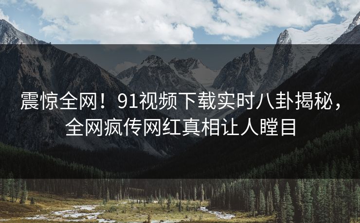 震惊全网！91视频下载实时八卦揭秘，全网疯传网红真相让人瞠目