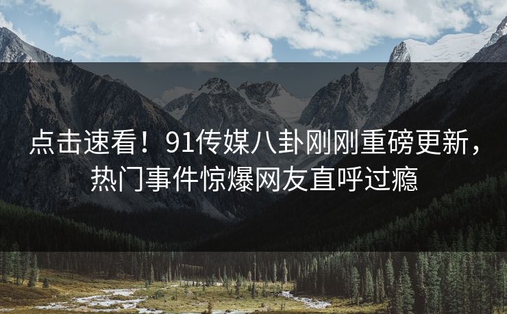点击速看！91传媒八卦刚刚重磅更新，热门事件惊爆网友直呼过瘾